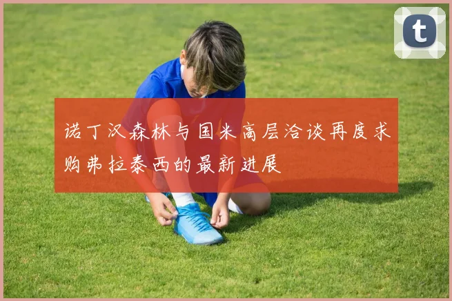 诺丁汉森林与国米高层洽谈再度求购弗拉泰西的最新进展