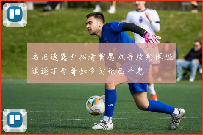 名记透露开拓者曾愿放弃续约保证追逐字母哥如今讨论已平息