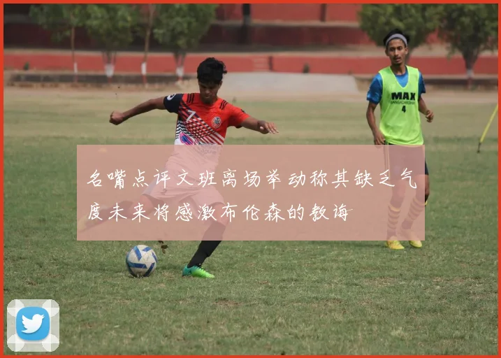 名嘴点评文班离场举动称其缺乏气度未来将感激布伦森的教诲