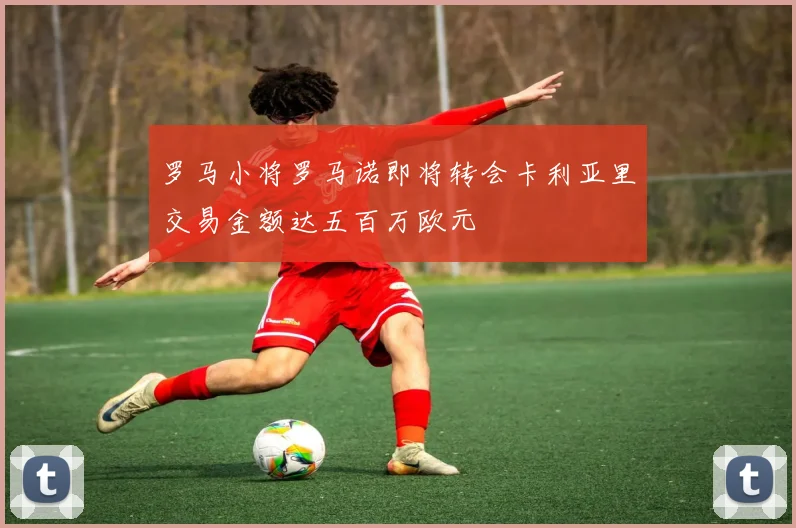 罗马小将罗马诺即将转会卡利亚里交易金额达五百万欧元