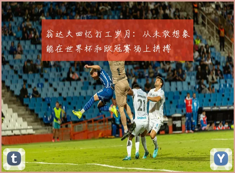 翁达夫回忆打工岁月：从未敢想象能在世界杯和欧冠赛场上拼搏